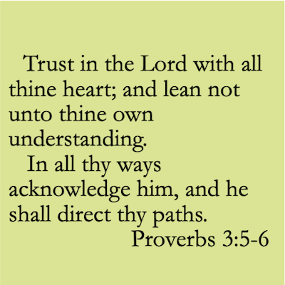 5 Trust in the Lord with all thine heart; and lean not unto thine own understanding. 6 In all thy ways acknowledge him, and he shall direct thy paths. Proverbs 3:5-6