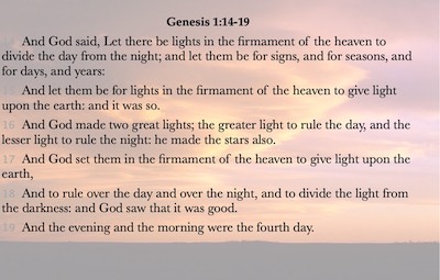14 And God said, Let there be lights in the firmament of the heaven to divide the day from the night; and let them be for signs, and for seasons, and for days, and years: 15 And let them be for lights in the firmament of the heaven to give light upon the earth: and it was so. 16 And God made two great lights; the greater light to rule the day, and the lesser light to rule the night: he made the stars also. 17 And God set them in the firmament of the heaven to give light upon the earth, 18 And to rule over the day and over the night, and to divide the light from the darkness: and God saw that it was good. 19 And the evening and the morning were the fourth day.